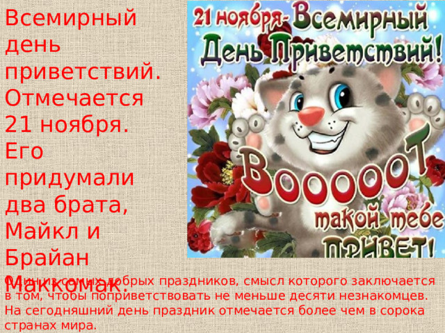 Всемирный день приветствий. Отмечается 21 ноября. Его придумали два брата, Майкл и Брайан Маккомак. Один из самых добрых праздников, смысл которого заключается в том, чтобы поприветствовать не меньше десяти незнакомцев. На сегодняшний день праздник отмечается более чем в сорока странах мира. 