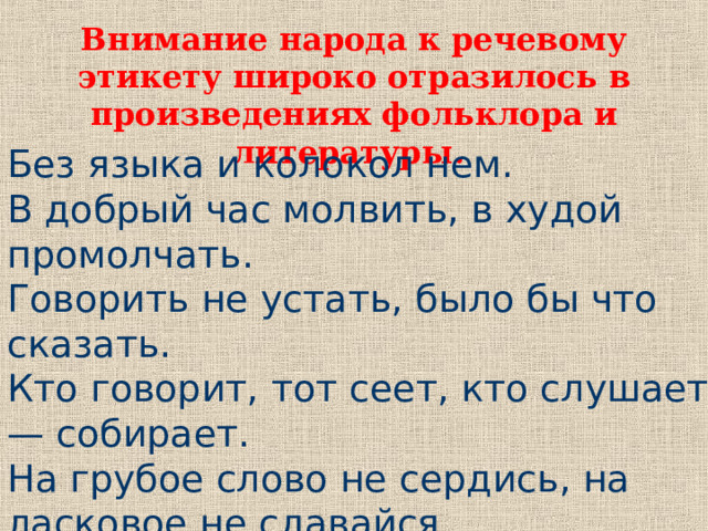 Внимание народа к речевому этикету широко отразилось в произведениях фольклора и литературы.  Без языка и колокол нем. В добрый час молвить, в худой промолчать. Говорить не устать, было бы что сказать. Кто говорит, тот сеет, кто слушает — собирает. На грубое слово не сердись, на ласковое не сдавайся. 