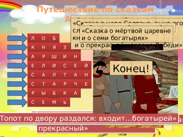 Путешествие по сказкам А.С.Пушкина «Сказка о царе Салтане, сыне его славном и могучем богатыре князе Гвидоне Салтановиче  и о прекрасной царевне Лебеди» «Сказка о царе Салтане, сыне его славном и могучем богатыре князе Гвидоне Салтановиче  и о прекрасной царевне Лебеди» «Сказка о царе Салтане, сыне его славном и могучем богатыре князе Гвидоне Салтановиче  и о прекрасной царевне Лебеди» «Сказка о попе и работнике его «Сказка о рыбаке и рыбке» Балде» «Сказка о мёртвой царевне и о семи богатырях» «Сказка о мёртвой царевне и о семи богатырях» Б О Л «Сказка о рыбаке и рыбке» К Н Я З Ь Р Ш И Н А И С Л Е Й Конец! Е Т Л А Н А С С Т А Р Ч Е Р Б К А Ы С Е Ь М «И жених сыскался ей, королевич…» «Чего тебе надобно,…» «Бедный поп, подставил …» «Сына бог им дал в …» «Топот по двору раздался: входит…богатырей» «Здравствуй, … ты мой прекрасный» «Смилуйся, государыня…» «Царь …, с женой простяся, на добра коня садяся»  