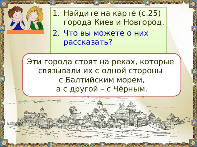 Найдите на карте (с.25) города Киев и Новгород. Что вы можете о них рассказать? Эти города стоят на реках, которые связывали их с одной стороны с Балтийским морем, а с другой – с Чёрным. 