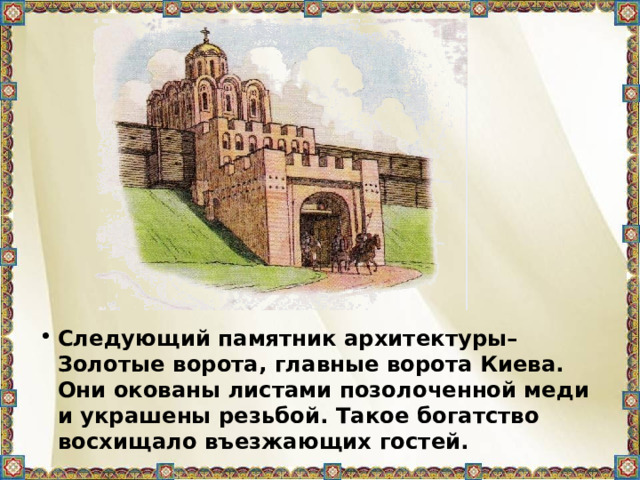Следующий памятник архитектуры– Золотые ворота, главные ворота Киева. Они окованы листами позолоченной меди и украшены резьбой. Такое богатство восхищало въезжающих гостей.  