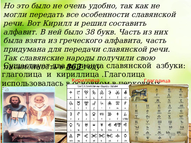 Но это было не очень удобно, так как не могли передать все особенности славянской речи. Вот Кирилл и решил составить алфавит. В ней было 38 букв. Часть из них была взята из греческого алфавита, часть придумана для передачи славянской речи. Так славянские народы получили свою письменность в 863 году  Существует два варианта славянской азбуки: глаголица и кириллица .Глаголица использовалась в основном в церковных текстах . Кириллица Глаголица  
