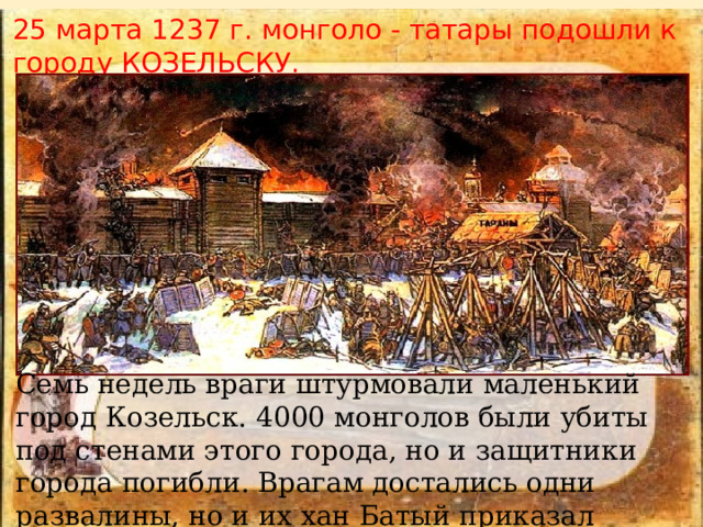 25 марта 1237 г. монголо - татары подошли к городу КОЗЕЛЬСКУ. Семь недель враги штурмовали маленький город Козельск. 4000 монголов были убиты под стенами этого города, но и защитники города погибли. Врагам достались одни развалины, но и их хан Батый приказал стереть с лица земли. 
