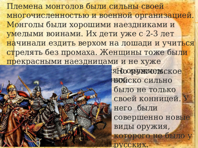 Племена монголов были сильны своей многочисленностью и военной организацией. Монголы были хорошими наездниками и умелыми воинами. Их дети уже с 2-3 лет начинали ездить верхом на лошади и учиться стрелять без промаха. Женщины тоже были прекрасными наездницами и не хуже мужчин умели обращаться с оружием, которое всегда было при них.   Но монгольское войско сильно было не только своей конницей. У него были совершенно новые виды оружия, которого не было у русских. 