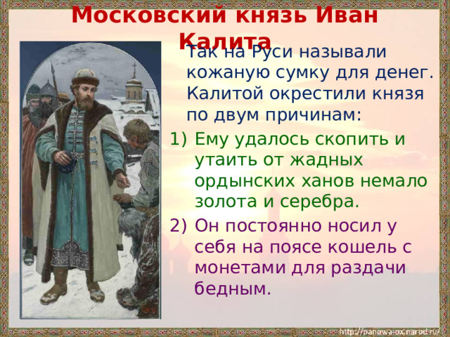 Московский князь Иван Калита  Так на Руси называли кожаную сумку для денег. Калитой окрестили князя по двум причинам: Ему удалось скопить и утаить от жадных ордынских ханов немало золота и серебра. Он постоянно носил у себя на поясе кошель с монетами для раздачи бедным. 