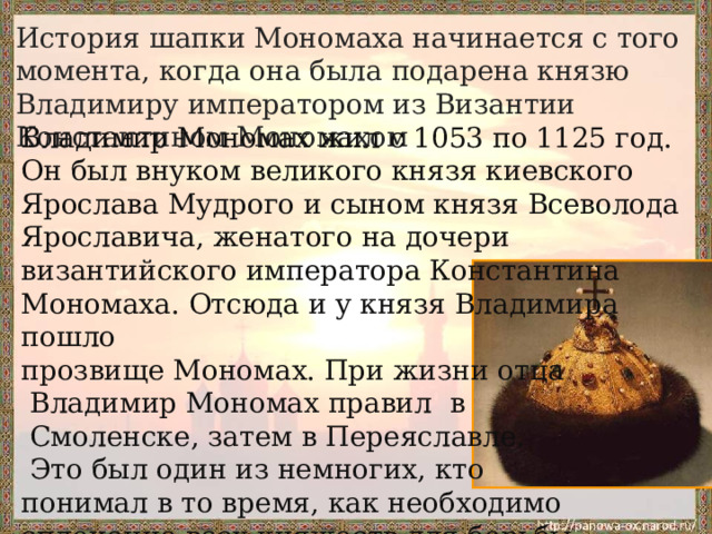 История шапки Мономаха начинается с того момента, когда она была подарена князю Владимиру императором из Византии Константином Мономахом Владимир Мономах жил с 1053 по 1125 год. Он был внуком великого князя киевского Ярослава Мудрого и сыном князя Всеволода Ярославича, женатого на дочери византийского императора Константина Мономаха. Отсюда и у князя Владимира пошло прозвище Мономах. При жизни отца  Владимир Мономах правил в  Смоленске, затем в Переяславле.  Это был один из немногих, кто понимал в то время, как необходимо сплочение всех княжеств для борьбы с набегами кочевников. 