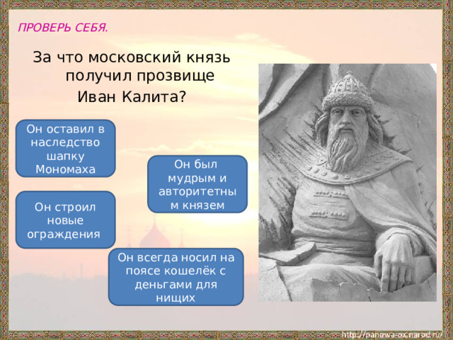 ПРОВЕРЬ СЕБЯ. За что московский князь получил прозвище Иван Калита? Он оставил в наследство шапку Мономаха Он был мудрым и авторитетным князем Он строил новые ограждения Он всегда носил на поясе кошелёк с деньгами для нищих 