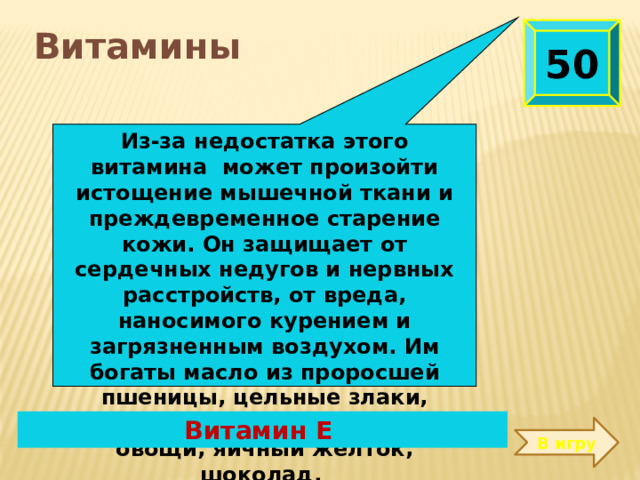 Из-за недостатка этого витамина может произойти истощение мышечной ткани и преждевременное старение кожи. Он защищает от сердечных недугов и нервных расстройств, от вреда, наносимого курением и загрязненным воздухом. Им богаты масло из проросшей пшеницы, цельные злаки, растительные масла, зеленые овощи, яичный желток, шоколад.  50  Витамины Витамин Е В игру 