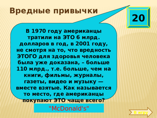  Вредные привычки  20 В 1970 году американцы тратили на ЭТО 6 млрд. долларов в год, в 2001 году, не смотря на то, что вредность ЭТОГО для здоровья человека была уже доказана, – больше 110 млрд., т.е. больше, чем на книги, фильмы, журналы, газеты, видео и музыку — вместе взятые. Как называется то место, где американцы покупают ЭТО чаще всего?  