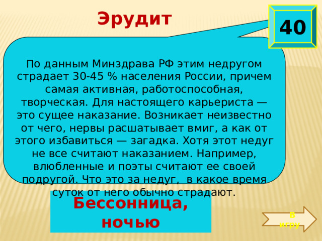 Эрудит 40  По данным Минздрава РФ этим недругом страдает 30-45 % населения России, причем самая активная, работоспособная, творческая. Для настоящего карьериста — это сущее наказание. Возникает неизвестно от чего, нервы расшатывает вмиг, а как от этого избавиться — загадка. Хотя этот недуг не все считают наказанием. Например, влюбленные и поэты считают ее своей подругой. Что это за недуг, в какое время суток от него обычно страдают.  Бессонница, ночью  В игру 