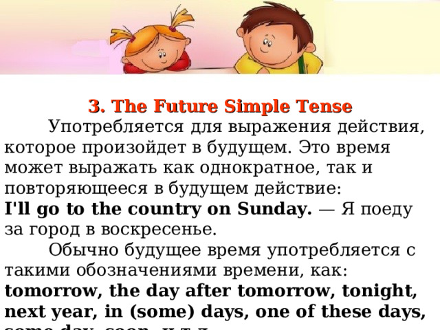 3. The Future Simple Tense  Употребляется  для выражения действия, которое произойдет в будущем. Это время может выражать как однократное, так и повторяющееся в будущем действие: I'll go to the country on Sunday. — Я  поеду  за  город  в  воскресенье .  Обычно  будущее  время  употребляется  с  такими  обозначениями  времени , как : tomorrow, the day after tomorrow, tonight, next year, in (some) days, one of these days, some day, soon, и  т . д . 