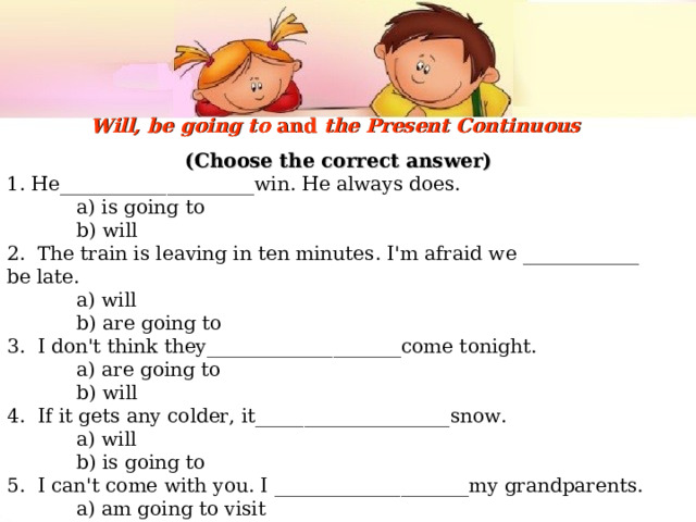 Will, be going to and the Present Continuous  (Choose the correct answer) 1. He____________________win. He always does.  a) is going to  b) will 2. The train is leaving in ten minutes. I'm afraid we ____________ be late.  a) will  b) are going to 3. I don't think they____________________come tonight.  a) are going to  b) will 4. If it gets any colder, it____________________snow.  a) will  b) is going to 5. I can't come with you. I ____________________my grandparents.  a) am going to visit  b) am visiting 