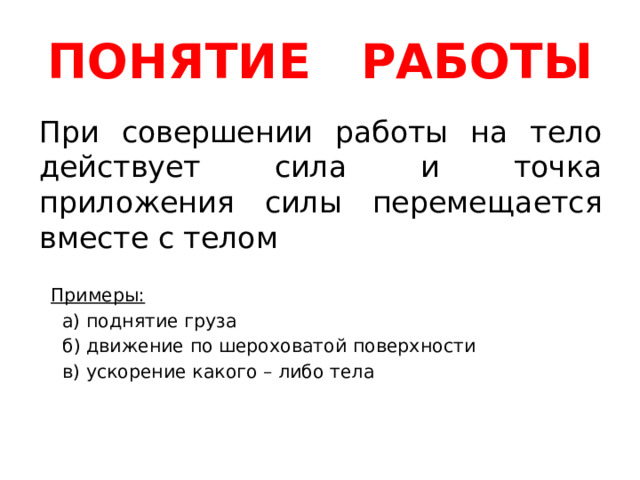 ПОНЯТИЕ РАБОТЫ При совершении работы на тело действует сила и точка приложения силы перемещается вместе с телом  Примеры:  а) поднятие груза  б) движение по шероховатой поверхности  в) ускорение какого – либо тела 