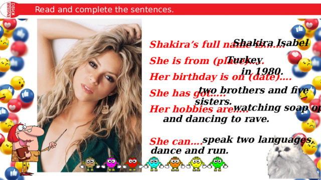 Read and complete the sentences. Shakira Isabel Shakira’s full name is……. She is from (place)….. Her birthday is on (date)…. She has got….. Her hobbies are…..  She can…. Turkey in 1980.  two brothers and five sisters.  watching soap operas and dancing to rave.  speak two languages, dance and run. 