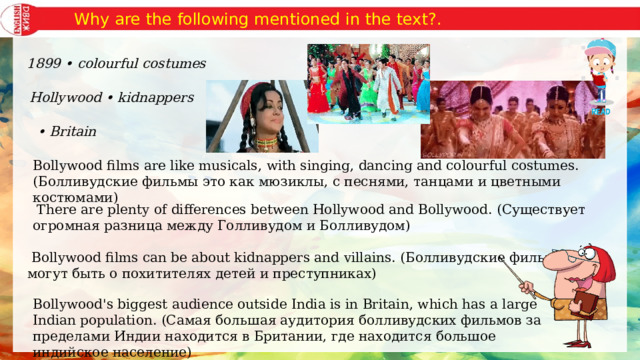  Why are the following mentioned in the text?.   1899 • colourful costumes   Hollywood • kidnappers • Britain Bollywood films are like musicals, with singing, dancing and colourful costumes. (Болливудские фильмы это как мюзиклы, с песнями, танцами и цветными костюмами)   There are plenty of differences between Hollywood and Bollywood. (Существует огромная разница между Голливудом и Болливудом)   Bollywood films can be about kidnappers and villains. (Болливудские фильмы могут быть о похитителях детей и преступниках) Bollywood's biggest audience outside India is in Britain, which has a large Indian population. (Самая большая аудитория болливудских фильмов за пределами Индии находится в Британии, где находится большое индийское население) 