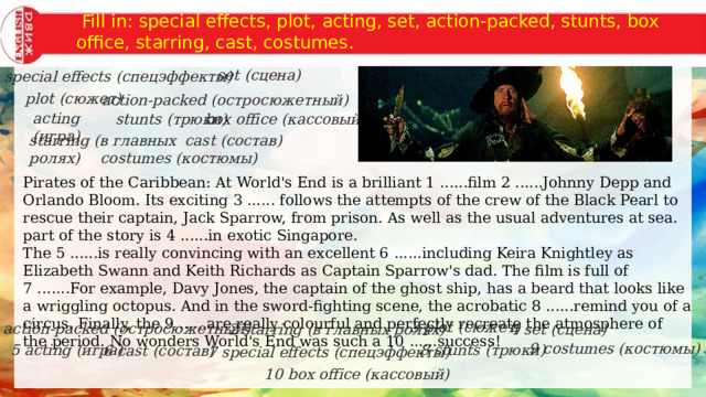  Fill in: special effects, plot, acting, set, action-packed, stunts, box office, starring, cast, costumes. set (сцена)    special effects (спецэффекты)   action-packed (остросюжетный)   plot (сюжет)    stunts (трюки)   acting (игра)    box office (кассовый)  starring (в главных ролях)   cast (состав)  costumes (костюмы)  Pirates of the Caribbean: At World's End is a brilliant 1 ......film 2 ......Johnny Depp and Orlando Bloom. Its exciting 3 ...... follows the attempts of the crew of the Black Pearl to rescue their captain, Jack Sparrow, from prison. As well as the usual adventures at sea. part of the story is 4 ......in exotic Singapore. The 5 ......is really convincing with an excellent 6 ......including Keira Knightley as Elizabeth Swann and Keith Richards as Captain Sparrow's dad. The film is full of 7 .......For example, Davy Jones, the captain of the ghost ship, has a beard that looks like a wriggling octopus. And in the sword-fighting scene, the acrobatic 8 ......remind you of a circus. Finally, the 9 ......are really colourful and perfectly recreate the atmosphere of the period. No wonders World's End was such a 10 ......success! 3 plot (сюжет) 1 action-packed (остросюжетный) 4 set (сцена) 2 starring (в главных ролях) 9 costumes (костюмы) 5 acting (игра) 8 stunts (трюки) 6 cast (состав) 7 special effects (спецэффекты)  10 box office (кассовый) 