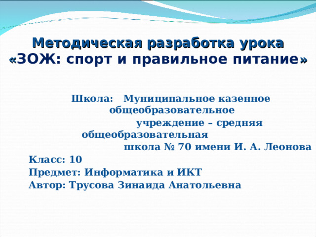 Методическая разработка урока « ЗОЖ: спорт и правильное питание » Школа: Муниципальное казенное общеобразовательное  учреждение – средняя общеобразовательная  школа № 70 имени И. А. Леонова Класс: 10 Предмет: Информатика и ИКТ Автор: Трусова Зинаида Анатольевна