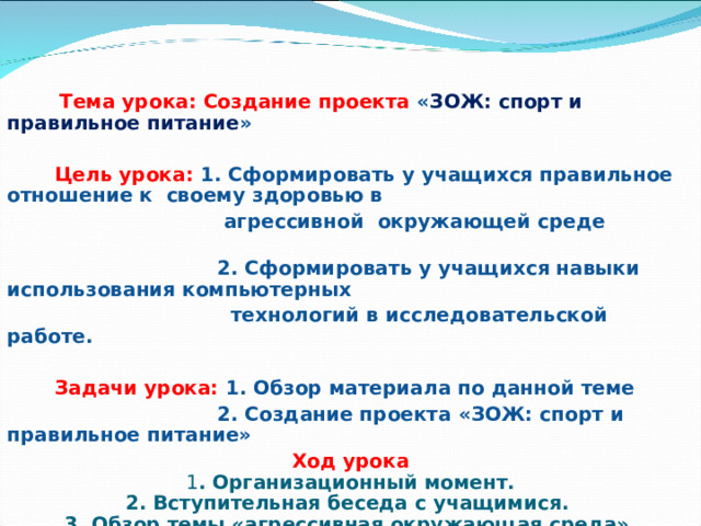 Тема урока: Создание проекта « ЗОЖ: спорт и правильное питание »    Цель урока: 1. Сформировать у учащихся правильное отношение к своему здоровью в  агрессивной окружающей среде  2. Сформировать у учащихся навыки использования компьютерных  технологий в исследовательской работе.   Задачи урока: 1. Обзор материала по данной теме  2. Создание проекта «ЗОЖ: спорт и правильное питание» Ход урока 1 . Организационный момент. 2. Вступительная беседа с учащимися . 3. Обзор темы «агрессивная окружающая среда». 4. Работа над проектом. 5. Итоги урока.