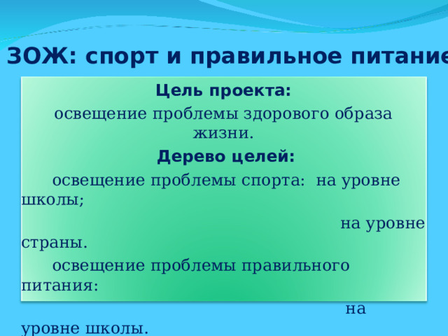 ЗОЖ: спорт и правильное питание Цель проекта: освещение проблемы здорового образа жизни.  Дерево целей:  освещение проблемы спорта: на уровне школы;  на уровне страны.  освещение проблемы правильного питания:  на уровне школы.  освещение проблемы:  «ЗОЖ как альтернатива вредным привычкам».