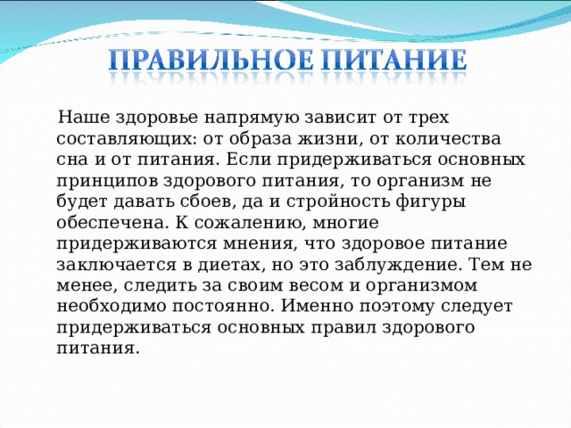 Наше здоровье напрямую зависит от трех составляющих: от образа жизни, от количества сна и от питания. Если придерживаться основных принципов здорового питания, то организм не будет давать сбоев, да и стройность фигуры обеспечена. К сожалению, многие придерживаются мнения, что здоровое питание заключается в диетах, но это заблуждение. Тем не менее, следить за своим весом и организмом необходимо постоянно. Именно поэтому следует придерживаться основных правил здорового питания .