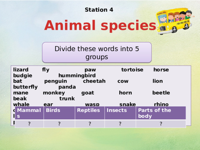 Station 4   Animal species Divide these words into 5 groups lizard fly paw tortoise horse budgie hummingbird bat penguin cheetah cow lion butterfly panda mane monkey goat horn beetle beak trunk whale ear wasp snake rhino cobra ladybird leopard frog cock ant wing peacock mosquito Mammals ? Birds Reptiles ? Insects ?  Parts of the body ? ? 