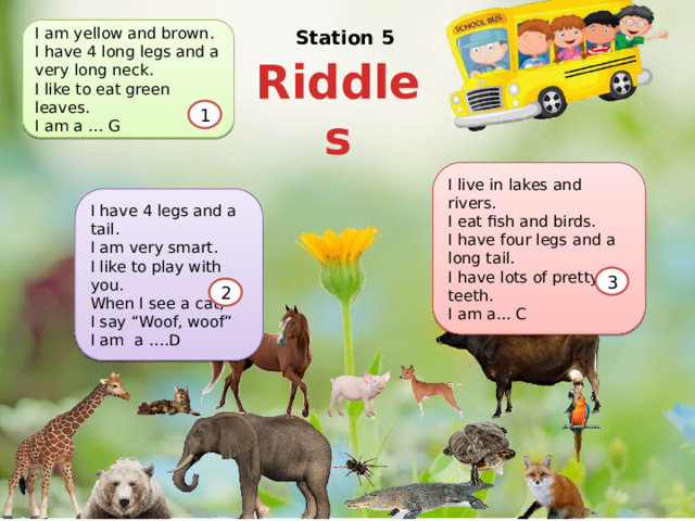 I am yellow and brown. I have 4 long legs and a very long neck. I like to eat green leaves. I am a … G Station 5 Riddles  giraffe 1 I live in lakes and rivers.  I eat fish and birds.  I have four legs and a long tail.  I have lots of pretty teeth.  I am a... C I have 4 legs and a tail. I am very smart. I like to play with you. When I see a cat, I say “Woof, woof” I am a ….D crocodile dog 3 2 