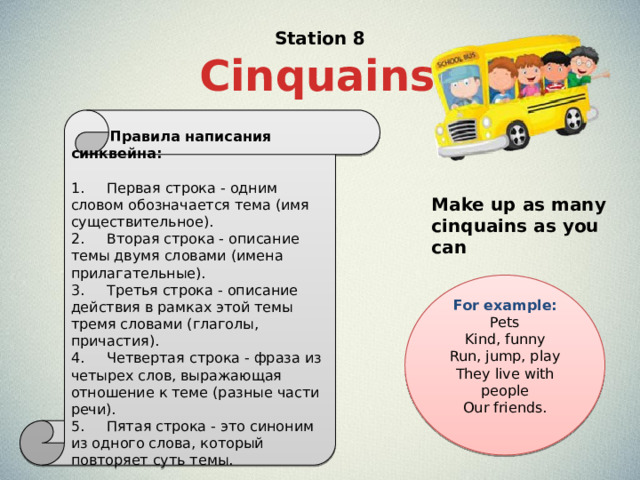 Station 8 Cinquains   Правила написания синквейна: 1.     Первая строка - одним словом обозначается тема (имя существительное). 2.     Вторая строка - описание темы двумя словами (имена прилагательные). 3.     Третья строка - описание действия в рамках этой темы тремя словами (глаголы, причастия). 4.     Четвертая строка - фраза из четырех слов, выражающая отношение к теме (разные части речи). 5.     Пятая строка - это синоним из одного слова, который повторяет суть темы. Make up as many cinquains as you can For example: Pets  Kind, funny  Run, jump, play  They live with people  Our friends. 