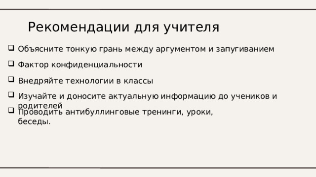 Рекомендации для учителя Объясните тонкую грань между аргументом и запугиванием Фактор конфиденциальности Внедряйте технологии в классы Изучайте и доносите актуальную информацию до учеников и родителей Проводить антибуллинговые тренинги, уроки, беседы. 