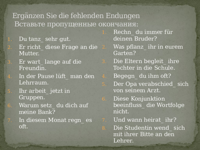 Ergänzen Sie die fehlenden Endungen  Вставьте пропущенные окончания:   Du tanz_ sehr gut. Er richt_ diese Frage an die Mutter. Er wart_ lange auf die Freundin. In der Pause lüft_ man den Lehrraum. Ihr arbeit_ jetzt in Gruppen. Warum setz_ du dich auf meine Bank? In diesem Monat regn_ es oft. Rechn_ du immer für deinen Bruder? Was pflanz_ ihr in eurem Garten? Die Eltern begleit_ ihre Tochter in die Schule. Begegn_ du ihm oft? Der Opa verabschied_ sich von seinem Arzt. Diese Konjunktion beeinfluss_ die Wortfolge nicht. Und wann heirat_ ihr? Die Studentin wend_ sich mit ihrer Bitte an den Lehrer. 