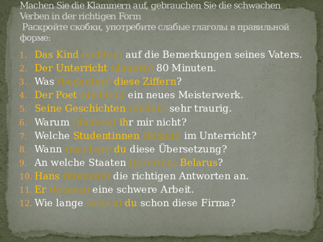 Machen Sie die Klammern auf, gebrauchen Sie die schwachen Verben in der richtigen Form  Раскройте скобки, употребите слабые глаголы в правильной форме:   Das Kind (achten) auf die Bemerkungen seines Vaters. Der Unterricht (dauern) 80 Minuten. Was (bedeuten) diese Ziffern ? Der Poet (dichten) ein neues Meisterwerk. Seine Geschichten (enden) sehr traurig. Warum (danken) ih r mir nicht? Welche Studentinnen  (fehlen) im Unterricht? Wann (machen) du diese Übersetzung? An welche Staaten (grenzen) Belarus ? Hans  (kreuzen) die richtigen Antworten an. Er  (leisten) eine schwere Arbeit. Wie lange (leiten)  du schon diese Firma? 