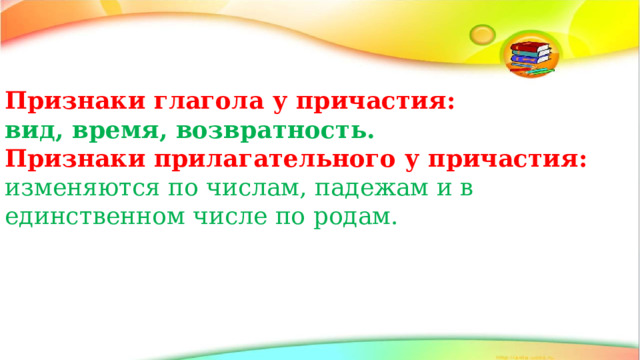 Признаки глагола у причастия: вид, время, возвратность. Признаки прилагательного у причастия: изменяются по числам, падежам и в единственном числе по родам. 