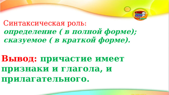 Синтаксическая роль: определение ( в полной форме); сказуемое ( в краткой форме). Вывод: причастие имеет признаки и глагола, и прилагательного. 