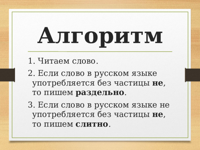 Алгоритм 1. Читаем слово. 2. Если слово в русском языке употребляется без частицы не , то пишем раздельно . 3. Если слово в русском языке не употребляется без частицы не , то пишем слитно . 