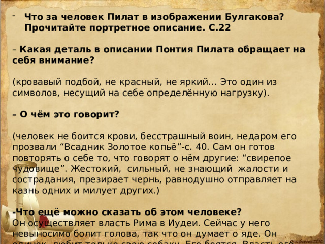 Что за человек Пилат в изображении Булгакова? Прочитайте портретное описание. С.22  – Какая деталь в описании Понтия Пилата обращает на себя внимание? (кровавый подбой, не красный, не яркий… Это один из символов, несущий на себе определённую нагрузку). – О чём это говорит? (человек не боится крови, бесстрашный воин, недаром его прозвали “Всадник Золотое копьё”-с. 40. Сам он готов повторять о себе то, что говорят о нём другие: “свирепое чудовище”. Жестокий, сильный, не знающий жалости и сострадания, презирает чернь, равнодушно отправляет на казнь одних и милует других.)  -Что ещё можно сказать об этом человеке? Он осуществляет власть Рима в Иудеи. Сейчас у него невыносимо болит голова, так что он думает о яде. Он одинок, любит только свою собаку. Его боятся. Власть его безгранична. Пытается разобраться в деле арестованного. Допрос превращается в беседу-спор. 