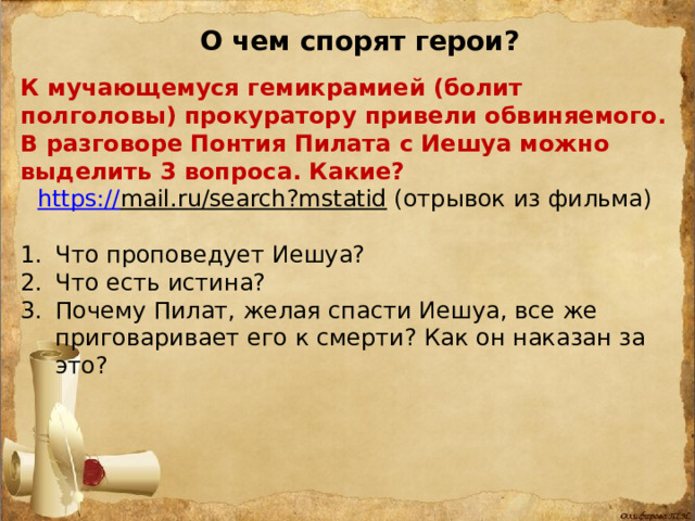 О чем спорят герои? К мучающемуся гемикрамией (болит полголовы) прокуратору привели обвиняемого. В разговоре Понтия Пилата с Иешуа можно выделить 3 вопроса. Какие? https:// mail.ru/search?mstatid  (отрывок из фильма)  1.  Что проповедует Иешуа? 2.  Что есть истина? Почему Пилат, желая спасти Иешуа, все же приговаривает его к смерти? Как он наказан за это? 