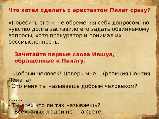 Что хотел сделать с арестантом Пилат сразу? «Повесить его!», не обременяя себя допросом, но чувство долга заставило его задать обвиняемому вопросы, хотя прокуратор и понимал их бессмысленность. Зачитайте первые слова Иешуа, обращенные к Пилату.  -Добрый человек! Поверь мне… (реакция Понтия Пилата) - Это меня ты называешь добрым человеком? …………………………………………………………………………… .. - Ты всех что ли так называешь? Всех, злых людей нет на свете. Итак, все люди добры. А доставлен сюда Иешуа по доносу «доброго и любознательного» человека – Иуды из Кариафы! 