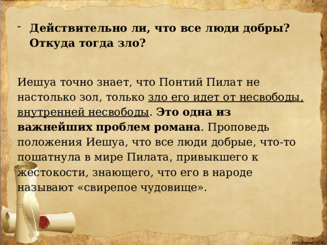 Действительно ли, что все люди добры? Откуда тогда зло? Иешуа точно знает, что Понтий Пилат не настолько зол, только зло его идет от несвободы, внутренней несвободы . Это одна из важнейших проблем романа . Проповедь положения Иешуа, что все люди добрые, что-то пошатнула в мире Пилата, привыкшего к жестокости, знающего, что его в народе называют «свирепое чудовище». 