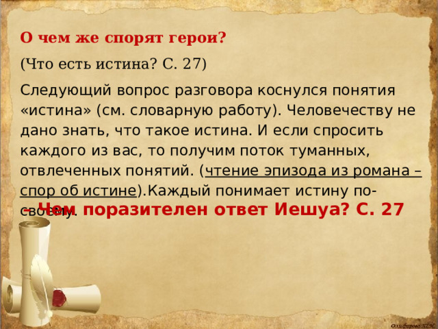 О чем же спорят герои? (Что есть истина? С. 27) Следующий вопрос разговора коснулся понятия «истина» (см. словарную работу). Человечеству не дано знать, что такое истина. И если спросить каждого из вас, то получим поток туманных, отвлеченных понятий. ( чтение эпизода из романа – спор об истине ).Каждый понимает истину по-своему. – Чем поразителен ответ Иешуа? С. 27 