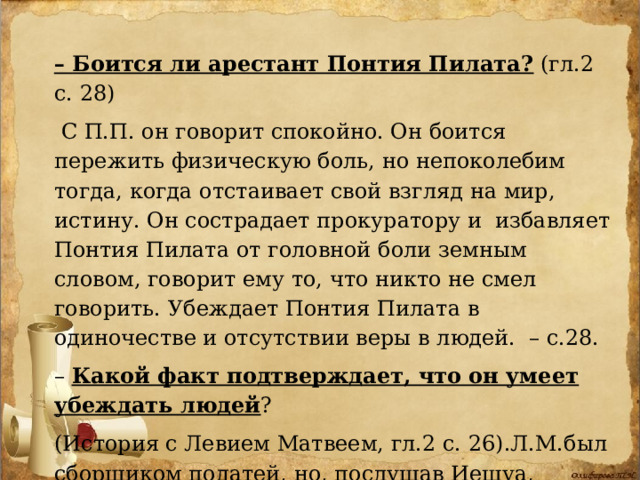 – Боится ли арестант Понтия Пилата? (гл.2 с. 28)  С П.П. он говорит спокойно. Он боится пережить физическую боль, но непоколебим тогда, когда отстаивает свой взгляд на мир, истину. Он сострадает прокуратору и избавляет Понтия Пилата от головной боли земным словом, говорит ему то, что никто не смел говорить. Убеждает Понтия Пилата в одиночестве и отсутствии веры в людей. – с.28. – Какой факт подтверждает, что он умеет убеждать людей ? (История с Левием Матвеем, гл.2 с. 26).Л.М.был сборщиком податей, но, послушав Иешуа, бросил деньги в пыль - так они стали ему ненавистны – и с тех пор Левий всюду следует за Иешуа. 