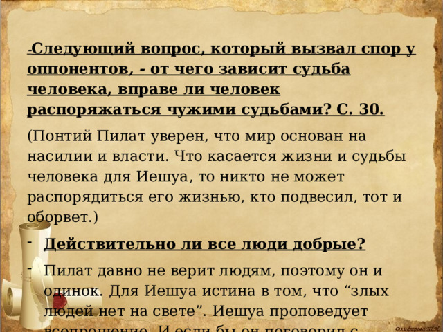 - Следующий вопрос, который вызвал спор у оппонентов , - от чего зависит судьба человека, вправе ли человек распоряжаться чужими судьбами? С. 30.  (Понтий Пилат уверен, что мир основан на насилии и власти. Что касается жизни и судьбы человека для Иешуа, то никто не может распорядиться его жизнью, кто подвесил, тот и оборвет.) Действительно ли все люди добрые?  Пилат давно не верит людям, поэтому он и одинок. Для Иешуа истина в том, что “злых людей нет на свете”. Иешуа проповедует всепрощение. И если бы он поговорил с Крысобоем, тот резко изменился бы. 