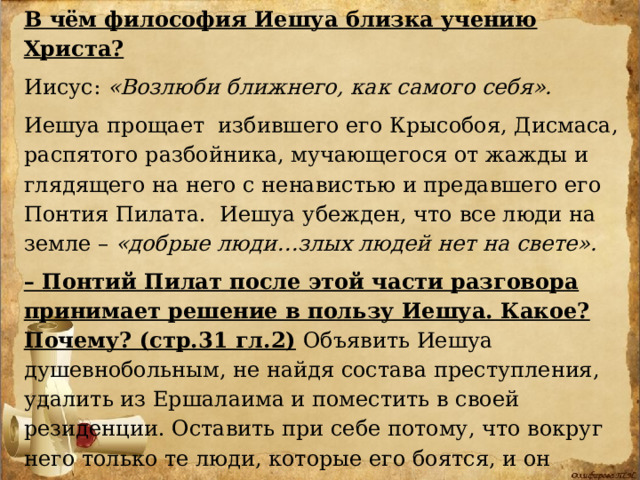 В чём философия Иешуа близка учению Христа?  Иисус: «Возлюби ближнего, как самого себя».  Иешуа прощает избившего его Крысобоя, Дисмаса, распятого разбойника, мучающегося от жажды и глядящего на него с ненавистью и предавшего его Понтия Пилата. Иешуа убежден, что все люди на земле – «добрые люди…злых людей нет на свете». – Понтий Пилат после этой части разговора принимает решение в пользу Иешуа. Какое? Почему? (стр.31 гл.2) Объявить Иешуа душевнобольным, не найдя состава преступления, удалить из Ершалаима и поместить в своей резиденции. Оставить при себе потому, что вокруг него только те люди, которые его боятся, и он наконец нашел того, кто понимает его, он хочет ближе познакомиться с этим человеком.) 