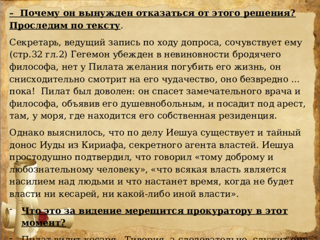 – Почему он вынужден отказаться от этого решения? Проследим по тексту . Секретарь, ведущий запись по ходу допроса, сочувствует ему (стр.32 гл.2)  Гегемон убежден в невиновности бродячего философа, нет у Пилата желания погубить его жизнь, он снисходительно смотрит на его чудачество, оно безвредно … пока! Пилат был доволен: он спасет замечательного врача и философа, объявив его душевнобольным, и посадит под арест, там, у моря, где находится его собственная резиденция. Однако выяснилось, что по делу Иешуа существует и тайный донос Иуды из Кириафа, секретного агента властей. Иешуа простодушно подтвердил, что говорил «тому доброму и любознательному человеку», «что всякая власть является насилием над людьми и что настанет время, когда не будет власти ни кесарей, ни какой-либо иной власти». Что это за видение мерещится прокуратору в этот момент?  Пилат видит кесаря - Тиверия, а следовательно, служит ему не из уважения. Тогда из-за чего же?  Пилат- смелый воин на поле боя, но трус, когда дело касается кесаря, власти. За себя он боится так, что пойдёт даже против своей совести. 