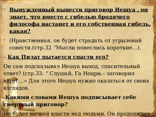 Вынужденный вынести приговор Иешуа , он знает, что вместе с гибелью бродячего философа настанет и его собственная гибель, какая?  (Нравственная, он будет страдать от угрызений совести.(стр.32 “Мысли понеслись короткие…). – Как Пилат пытается спасти его?  Он сам подсказывал Иешуа выход, спасительный ответ? (стр.33. “ Слушай, Га Ноцри,– заговорил вдруг…» Для этого Иешуа нужно оказаться от своих взглядов. - Какими словами Иешуа подписывает себе смертный приговор?  Не будет ничьей власти над людьми. Он продолжает проповедовать опасные идеи, покушаясь на официальную власть. С. 34 ( “В числе прочего… 