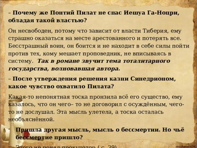 – Почему же Понтий Пилат не спас Иешуа Га-Ноцри, обладая такой властью?  Он несвободен, потому что зависит от власти Тиберия, ему страшно оказаться на месте арестованного и потерять все. Бесстрашный воин, он боится и не находит в себе силы пойти против тех, кому мешает проповедник, не вписываясь в систему. Так в романе звучит тема тоталитарного государства, волновавшая автора. – После утверждения решения казни Синедрионом, какое чувство охватило Пилата?  Какая-то непонятная тоска пронзила всё его существо, ему казалось, что он чего– то не договорил с осуждённым, чего-то не дослушал. Эта мысль улетела, а тоска осталась необъяснённой. Пришла другая мысль, мысль о бессмертии. Но чьё бессмертие пришло?  Этого не понял прокуратор.( с. 39) 