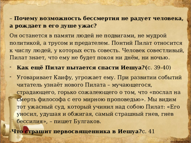 – Почему возможность бессмертия не радует человека, а рождает в его душе ужас?  Он останется в памяти людей не подвигами, не мудрой политикой, а трусом и предателем. Понтий Пилат относится к числу людей, у которых есть совесть. Человек совестливый, Пилат знает, что ему не будет покоя ни днём, ни ночью. Как ещё Пилат пытается спасти Иешуа?( с. 39-40) Уговаривает Каифу, угрожает ему. При развитии событий читатель узнаёт нового Пилата – мучающегося, страдающего, горько сожалеющего о том, что «послал на смерть философа с его мирною проповедью». Мы видим тот ужасный суд, который учинил над собою Пилат: «Его уносил, удушая и обжигая, самый страшный гнев, гнев бессилия», – пишет Булгаков. - Что страшит первосвященника в Иешуа? с. 41 