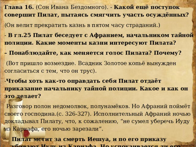 Глава 16. (Сон Ивана Бездомного). - Какой ещё поступок совершит Пилат, пытаясь смягчить участь осуждённых?  (Он велит прекратить казнь в пятом часу страданий.) - В гл.25 Пилат беседует с Афранием, начальником тайной полиции. Какие моменты казни интересуют Пилата? – Понаблюдайте, как меняется голос Пилата? Почему?  (Вот пришло возмездие. Всадник Золотое копьё вынужден согласиться с тем, что он трус). - Чтобы хоть как-то оправдать себя Пилат отдаёт приказание начальнику тайной полиции. Какое и как он это делает?  Разговор полон недомолвок, полунамёков. Но Афраний поймёт своего господина.(с. 326-327). Исполнительный Афраний ночью докладывал Пилату, что, к сожалению, “не сумел уберечь Иуду из Кариафа, его ночью зарезали”. Пилат мстит за смерть Иешуа, и по его приказу убивают Иуду из Кариафа. Но успокаивается ли его совесть?с. 328 Нет, это обман самого себя. 