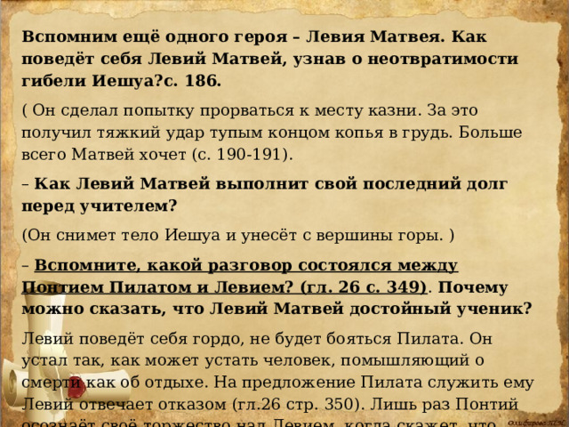 Вспомним ещё одного героя – Левия Матвея. Как поведёт себя Левий Матвей, узнав о неотвратимости гибели Иешуа?с. 186. ( Он сделал попытку прорваться к месту казни. За это получил тяжкий удар тупым концом копья в грудь. Больше всего Матвей хочет (с. 190-191). – Как Левий Матвей выполнит свой последний долг перед учителем? (Он снимет тело Иешуа и унесёт с вершины горы. ) – Вспомните, какой разговор состоялся между Понтием Пилатом и Левием? (гл. 26 с. 349) . Почему можно сказать, что Левий Матвей достойный ученик? Левий поведёт себя гордо, не будет бояться Пилата. Он устал так, как может устать человек, помышляющий о смерти как об отдыхе. На предложение Пилата служить ему Левий отвечает отказом (гл.26 стр. 350). Лишь раз Понтий осознаёт своё торжество над Левием, когда скажет, что убил Иуду. 