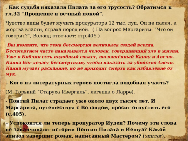 . Как судьба наказала Пилата за его трусость? Обратимся к гл.32 “Прощение и вечный покой”.  Чувство вины будет мучить прокуратора 12 тыс. лун. Он не палач, а жертва власти, страха перед ней. ( На вопрос Маргариты: “Что он говорит?”, Воланд отвечает: стр.405.)  Вы помните, что тема бессмертия волновала людей всегда. Бессмертием часто наказывался человек, совершивший зло в жизни. Уже в Библии есть подобный сюжет, посвящённый Каину и Авелю. Каина Бог делает бессмертным, чтобы наказать за убийство Авеля. Каина мучает раскаяние, но не приходит смерть как избавление от мук. – Кого из литературных героев постигла подобная участь? (М. Горький “Старуха Изергиль”, легенда о Ларре). - Понтий Пилат страдает уже около двух тысяч лет. И Маргарита, путешествуя с Воландом, просит отпустить его (с.405). – Успокоится ли теперь прокуратор Иудеи? Почему эти слова не заканчивают истории Понтия Пилата и Иешуа? Какой эпизод завершит роман, написанный Мастером? ( эпилог ). Понтию Пилату недостаточно того, что его простили. Душа успокоится тогда, когда Иешуа скажет ему, что казни не было. 