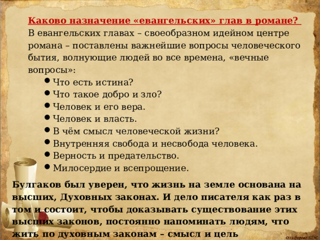 Каково назначение «евангельских» глав в романе? В евангельских главах – своеобразном идейном центре романа – поставлены важнейшие вопросы человеческого бытия, волнующие людей во все времена, «вечные вопросы»: Что есть истина? Что такое добро и зло? Человек и его вера. Человек и власть. В чём смысл человеческой жизни? Внутренняя свобода и несвобода человека. Верность и предательство. Милосердие и всепрощение. Что есть истина? Что такое добро и зло? Человек и его вера. Человек и власть. В чём смысл человеческой жизни? Внутренняя свобода и несвобода человека. Верность и предательство. Милосердие и всепрощение. Что есть истина? Что такое добро и зло? Человек и его вера. Человек и власть. В чём смысл человеческой жизни? Внутренняя свобода и несвобода человека. Верность и предательство. Милосердие и всепрощение. Булгаков был уверен, что жизнь на земле основана на высших, Духовных законах. И дело писателя как раз в том и состоит, чтобы доказывать существование этих высших законов, постоянно напоминать людям, что жить по духовным законам – смысл и цель человеческой жизни. 