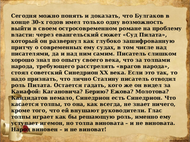 Сегодня можно понять и доказать, что Булгаков в конце 30-х годов имел только одну возможность выйти в своем остросовременном романе на проблему власти: через евангельский сюжет «Суд Пилата», который он развернул как глубоко зашифрованную притчу о современных ему судах, в том числе над писателями, да и над ним самим. Писатель слишком хорошо знал по опыту своего века, что за толпами народа, требующего расстрелять «врагов народа», стоял советский Синедрион ХХ века. Если это так, то надо признать, что лично Сталину писатель отводил роль Пилата. Остается гадать, кого же он видел за Каиафой: Кагановича? Берию? Ежова? Молотова? Кандидатов немало, Синедрион есть Синедрион. Что касается толпы, то она, как всегда, не знает ничего, кроме того, что ей внушают руководители. Глас толпы играет как бы решающую роль, именно ему уступает игемон, но толпа виновата – и не виновата. Народ виновен – и не виноват! 